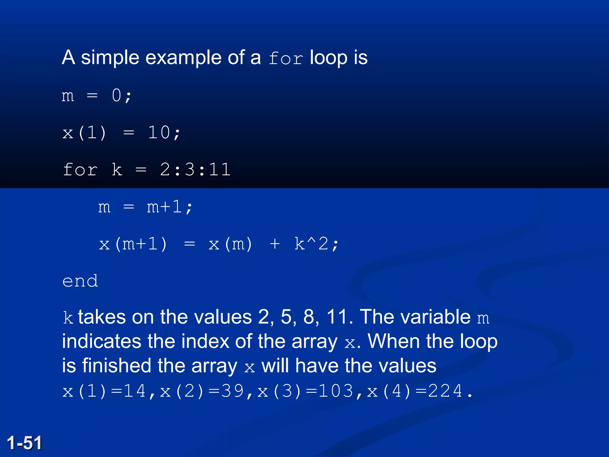 A simple example of a for loop is
m = 0;
x(1) = 10;
for k = 2:3:11
m = m+1;
x(m+1) = x(m) + k^2;
end
k takes on the values 2, 5, 8, 11. The variable m
indicates the index of the array x. When the loop
is finished the array x will have the values
x(1)=14,x(2)=39,x(3)=103,x(4)=224.
1-511-51
 