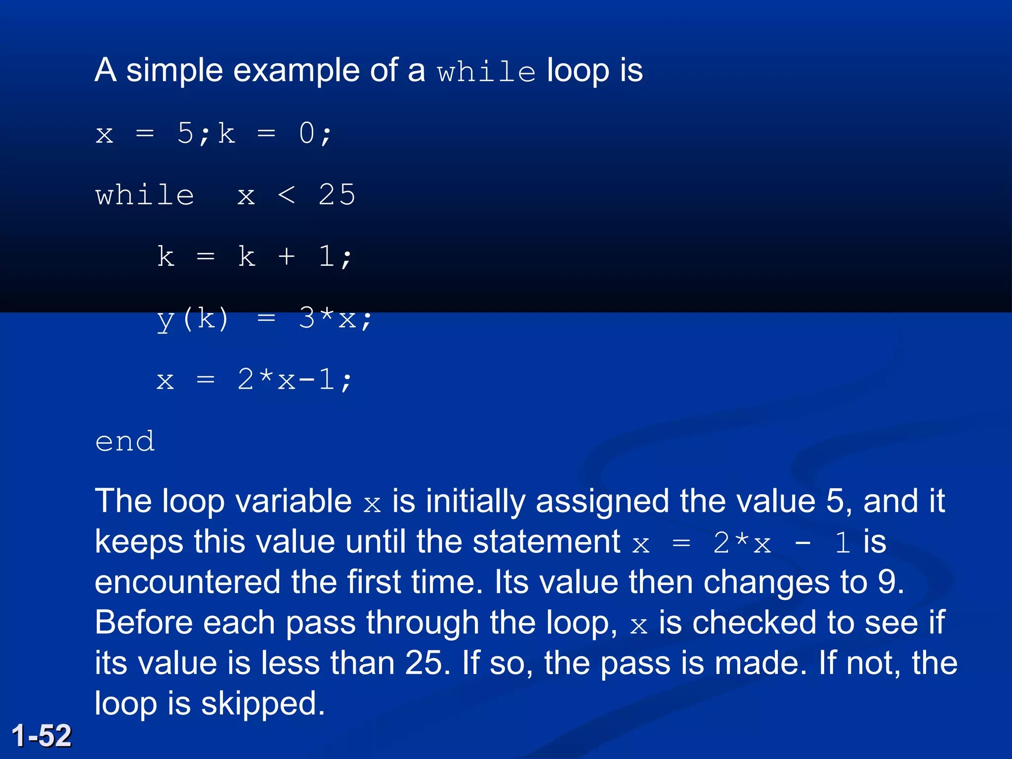 A simple example of a while loop is
x = 5;k = 0;
while x < 25
k = k + 1;
y(k) = 3*x;
x = 2*x-1;
end
The loop variable x is initially assigned the value 5, and it
keeps this value until the statement x = 2*x - 1 is
encountered the first time. Its value then changes to 9.
Before each pass through the loop, x is checked to see if
its value is less than 25. If so, the pass is made. If not, the
loop is skipped.
1-521-52
 