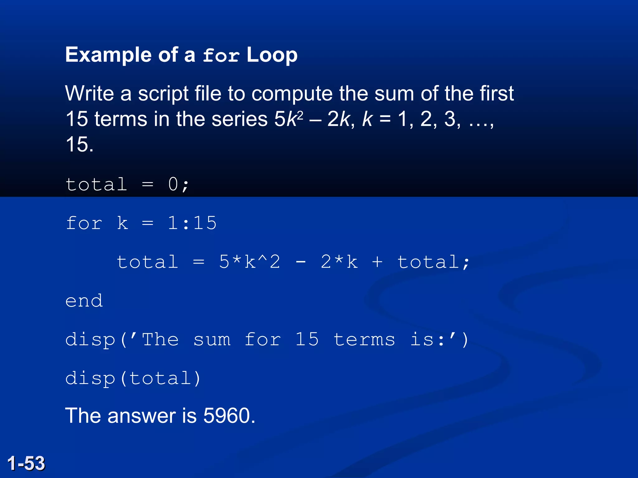 Example of a for Loop
Write a script file to compute the sum of the first
15 terms in the series 5k2
– 2k, k = 1, 2, 3, …,
15.
total = 0;
for k = 1:15
total = 5*k^2 - 2*k + total;
end
disp(’The sum for 15 terms is:’)
disp(total)
The answer is 5960.
1-531-53
 