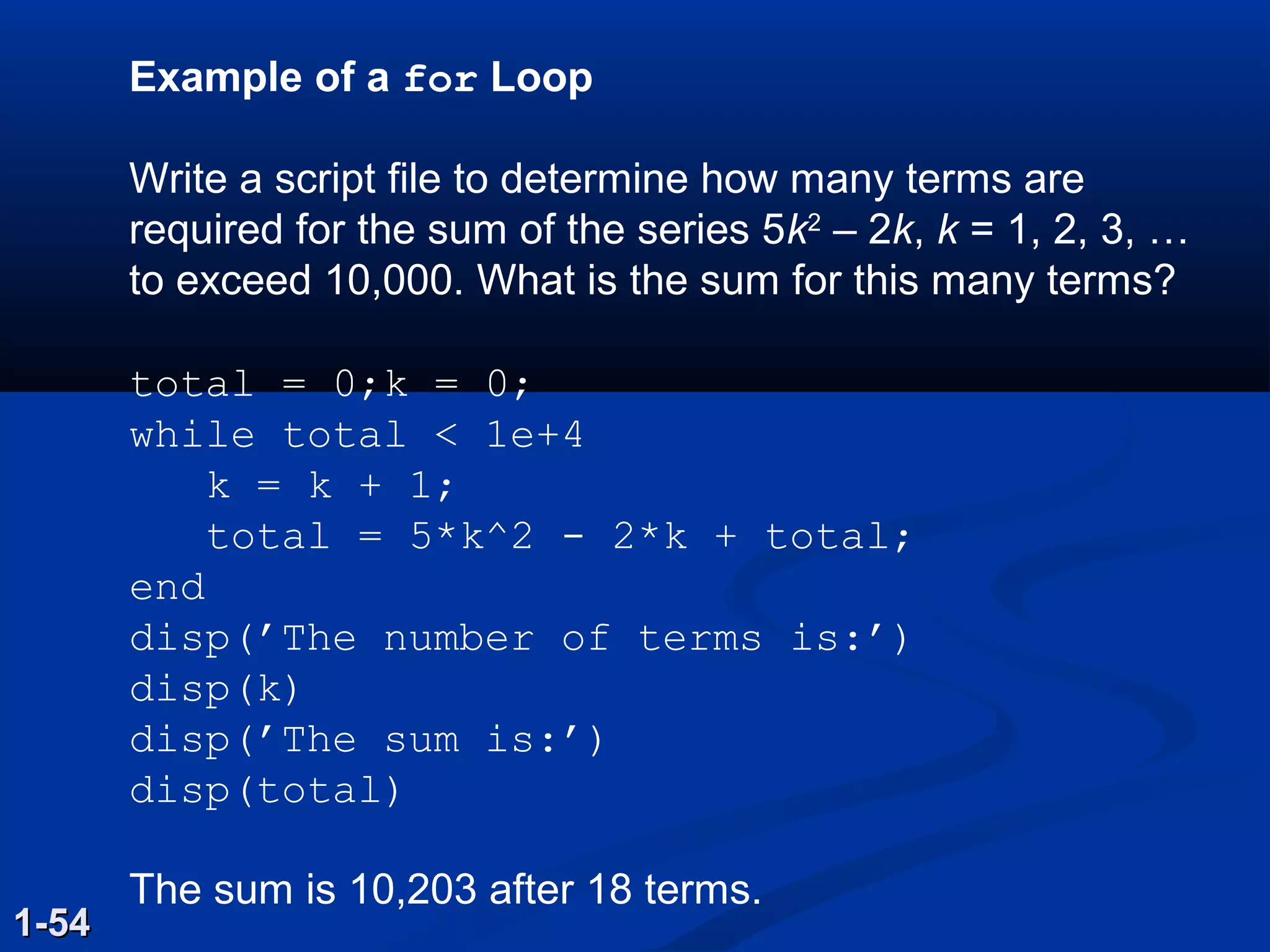 Example of a for Loop
Write a script file to determine how many terms are
required for the sum of the series 5k2
– 2k, k = 1, 2, 3, …
to exceed 10,000. What is the sum for this many terms?
total = 0;k = 0;
while total < 1e+4
k = k + 1;
total = 5*k^2 - 2*k + total;
end
disp(’The number of terms is:’)
disp(k)
disp(’The sum is:’)
disp(total)
The sum is 10,203 after 18 terms.
1-541-54
 