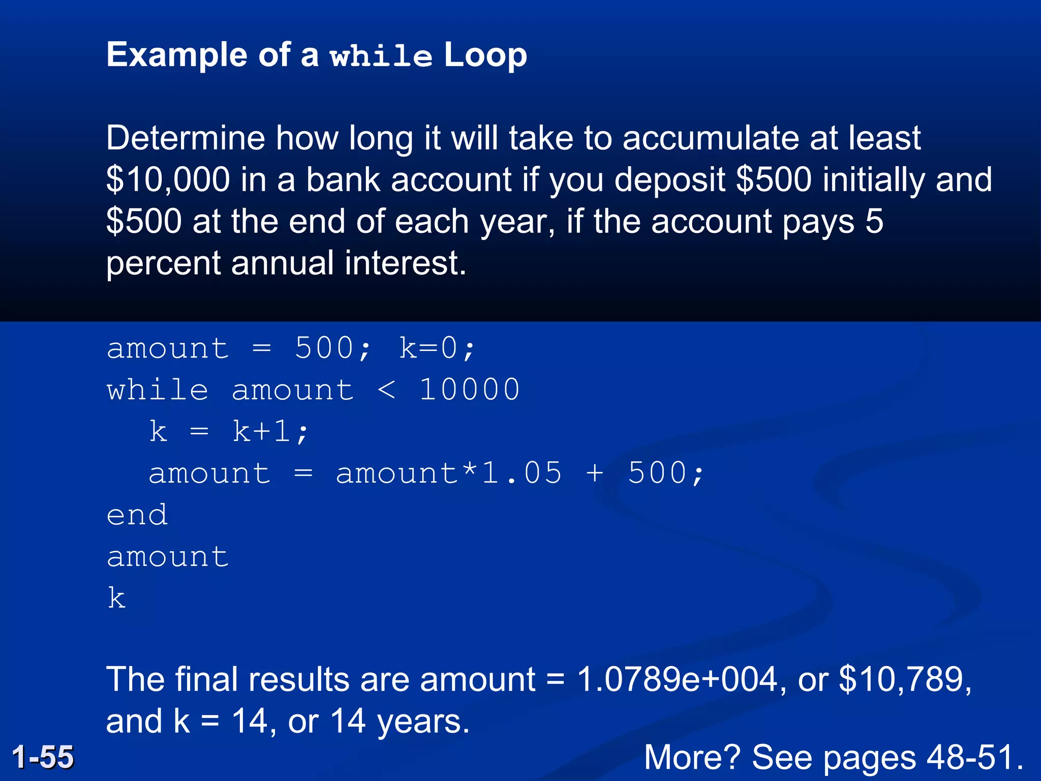 Example of a while Loop
Determine how long it will take to accumulate at least
$10,000 in a bank account if you deposit $500 initially and
$500 at the end of each year, if the account pays 5
percent annual interest.
amount = 500; k=0;
while amount < 10000
k = k+1;
amount = amount*1.05 + 500;
end
amount
k
The final results are amount = 1.0789e+004, or $10,789,
and k = 14, or 14 years.
1-551-55 More? See pages 48-51.
 