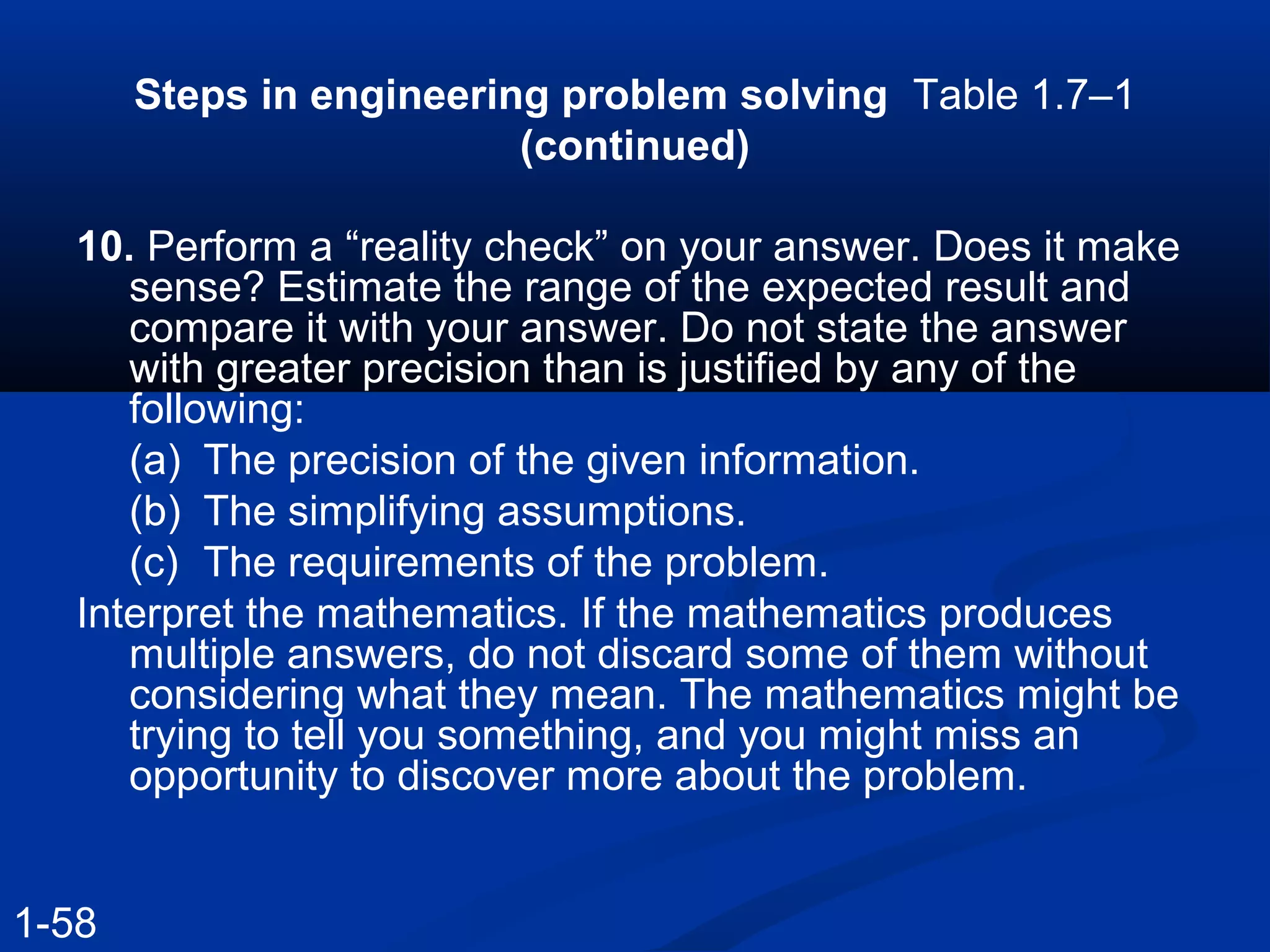Steps in engineering problem solving Table 1.7–1
(continued)
10. Perform a “reality check” on your answer. Does it make
sense? Estimate the range of the expected result and
compare it with your answer. Do not state the answer
with greater precision than is justified by any of the
following:
(a) The precision of the given information.
(b) The simplifying assumptions.
(c) The requirements of the problem.
Interpret the mathematics. If the mathematics produces
multiple answers, do not discard some of them without
considering what they mean. The mathematics might be
trying to tell you something, and you might miss an
opportunity to discover more about the problem.
1-58
 
