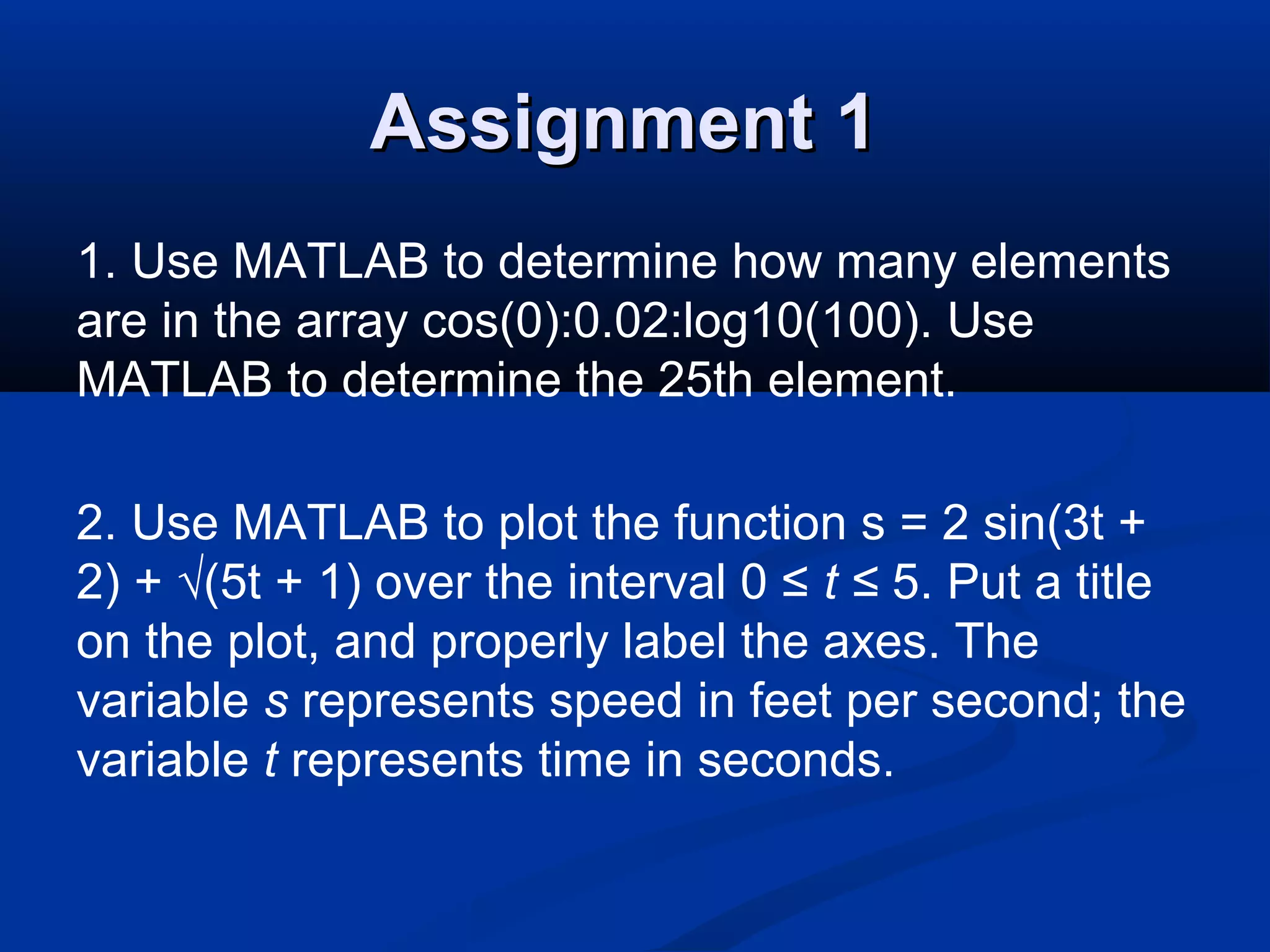 Assignment 1Assignment 1
1. Use MATLAB to determine how many elements
are in the array cos(0):0.02:log10(100). Use
MATLAB to determine the 25th element.
2. Use MATLAB to plot the function s = 2 sin(3t +
2) + √(5t + 1) over the interval 0 ≤ t ≤ 5. Put a title
on the plot, and properly label the axes. The
variable s represents speed in feet per second; the
variable t represents time in seconds.
 