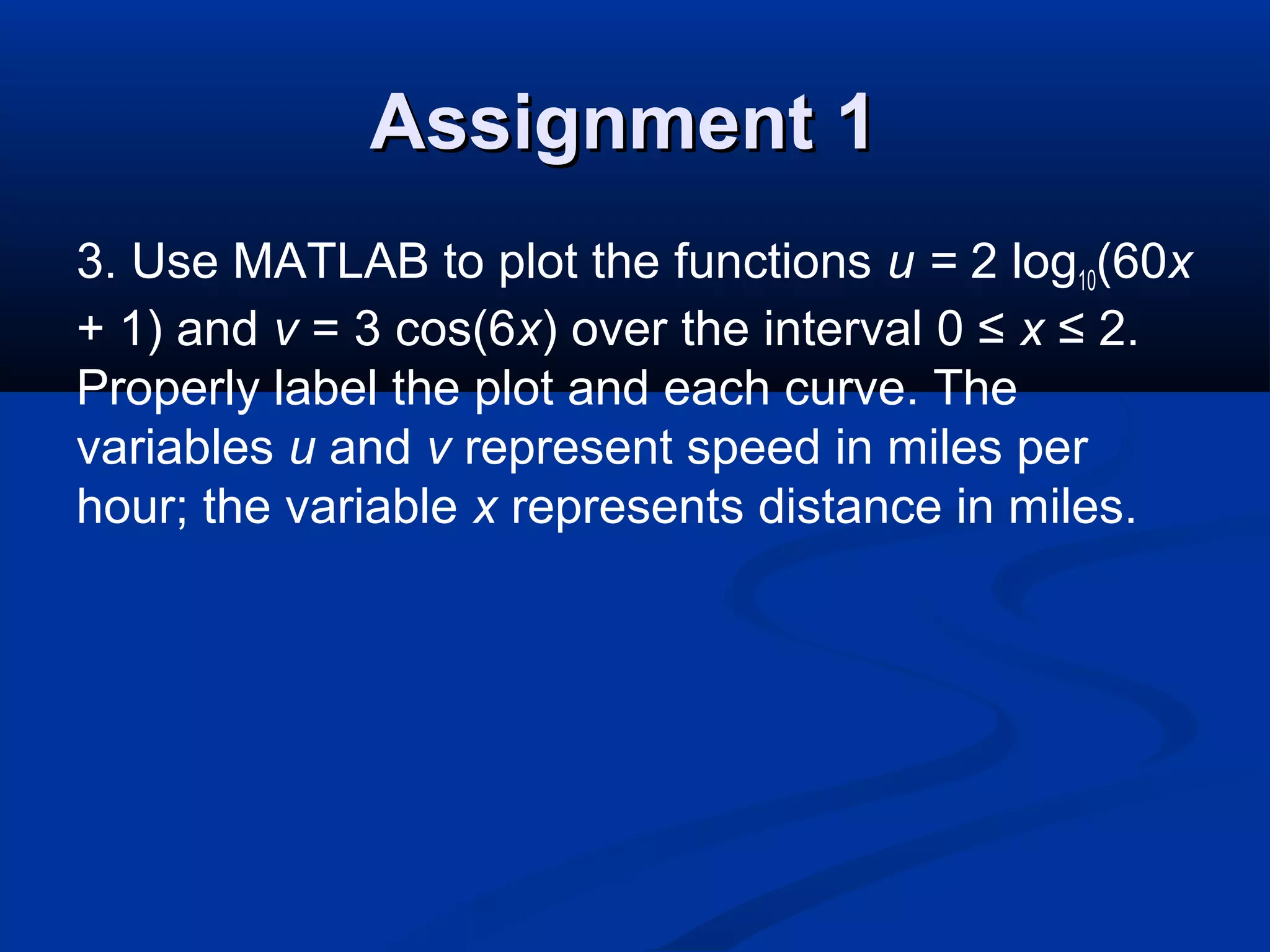Assignment 1Assignment 1
3. Use MATLAB to plot the functions u = 2 log10(60x
+ 1) and v = 3 cos(6x) over the interval 0 ≤ x ≤ 2.
Properly label the plot and each curve. The
variables u and v represent speed in miles per
hour; the variable x represents distance in miles.
 