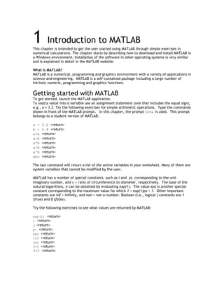 1        Introduction to MATLAB
This chapter is intended to get the user started using MATLAB through simple exercises in
numerical calculations. The chapter starts by describing how to download and install MATLAB in
a Windows environment. Installation of the software in other operating systems is very similar
and is explained in detail in the MATLAB website.

What is MATLAB?
MATLAB is a numerical, programming and graphics environment with a variety of applications in
science and engineering. MATLAB is a self-contained package including a large number of
intrinsic numeric, programming and graphics functions.


Getting started with MATLAB
To get started, launch the MATLAB application.
To load a value into a variable use an assignment statement (one that includes the equal sign),
e.g., a = 3.2. Try the following exercises for simple arithmetic operations. Type the commands
shown in front of the MATLAB prompt. In this chapter, the prompt EDU» is used. This prompt
belongs to a student version of MATLAB.

a =   3.2 <return>
b =   6.4 <return>
a+b   <return>
a-b   <return>
a*b   <return>
a/b   <return>
a^b   <return>
who   <return>

The last command will return a list of the active variables in your worksheet. Many of them are
system variables that cannot be modified by the user.

MATLAB has a number of special constants, such as i and pi, corresponding to the unit
imaginary number, and π = ratio of circumference to diameter, respectively. The base of the
natural logarithms, e can be obtained by evaluating exp(1). The value eps is another special
constant corresponding to the maximum value for which 1 + exp(1)ps = 1. Other important
constants are inf = infinity, and nan = not-a-number. Boolean (i.e., logical ) constants are 1
(true) and 0 (false).

Try the following exercises to see what values are returned by MATLAB:

exp(1) <return>
i <return>
j <return>
pi <return>
eps <return>
inf <return>
nan <return>
3>2 <return>
3<2 <return>
 