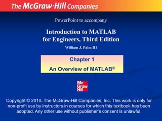 Copyright © 2010. The McGraw-Hill Companies, Inc. This work is only for
non-profit use by instructors in courses for which this textbook has been
adopted. Any other use without publisher’s consent is unlawful.
Introduction to MATLAB
for Engineers, Third Edition
William J. Palm III
Chapter 1
An Overview of MATLAB®
PowerPoint to accompany
 