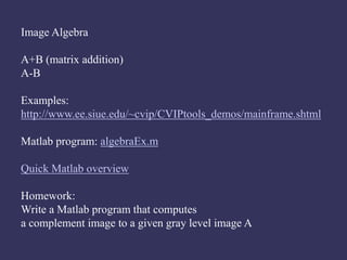 Image Algebra
A+B (matrix addition)
A-B
Examples:
http://www.ee.siue.edu/~cvip/CVIPtools_demos/mainframe.shtml
Matlab program: algebraEx.m
Quick Matlab overview
Homework:
Write a Matlab program that computes
a complement image to a given gray level image A
 