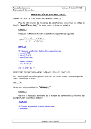 Facultad de Ingeniería                                               Sistemas de Control (67.22)
Universidad de Buenos Aires

                            INTRODUCCIÓN AL MATLAB – CLASE 1

INTRODUCCIÓN DE FUNCIONES DE TRANSFERENCIA

       Para la introducción de funciones de transferencia polinómicas se utiliza la
función “sys=tf(num,den)” del modo que a continuación se indica:

       Ejemplo 1:

       Introducir en Matlab la función de transferencia polinómica siguiente:

                  s 2 + 2s + 3      s 2 + 2s + 3
       H ( s) =                 = 3
                     ( s + 1) 3  s + 3s 2 + 3s + 1


       MATLAB

       % Introducir una función de transferencia polinómica
       » num=[1,2,3];
       » den=[1,3,3,1];
       » sys=tf(num,den)

       Transfer function:
          s^2 + 2 s + 3
       ---------------------------
       s^3 + 3 s^2 + 3 s + 1

RESPUESTA TRANSITORIA A UNA ENTRADA ESCALÓN E IMPULSO

Para visualizar gráficamente la respuesta transitoria a una entrada escalón e impulso se procede
como a continuación se indica:

ESCALÓN:

La función a utilizar es la función: “step(sys)”

       Ejemplo 2:

      Obtener la respuesta transitoria de la función de transferencia polinómica del
Ejemplo 1, con una entrada escalón:

        MATLAB

       % Obtener respuesta a una entrada escalón
       » step(sys)




                                            Introducción al Matlab                                 1
 