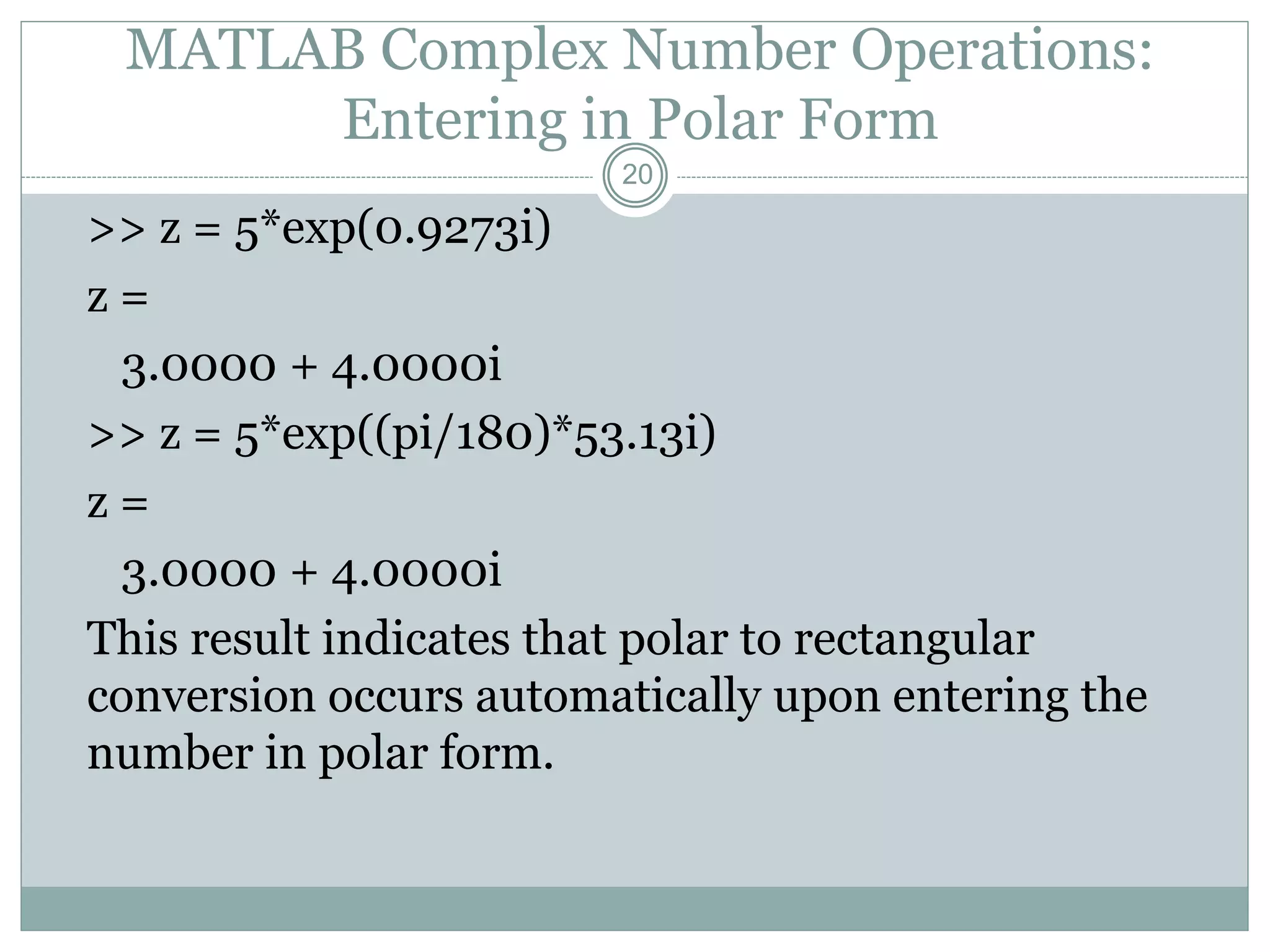 20
MATLAB Complex Number Operations:
Entering in Polar Form
>> z = 5*exp(0.9273i)
z =
3.0000 + 4.0000i
>> z = 5*exp((pi/180)*53.13i)
z =
3.0000 + 4.0000i
This result indicates that polar to rectangular
conversion occurs automatically upon entering the
number in polar form.
 