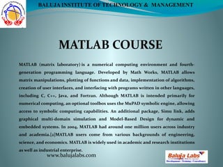 MATLAB COURSE
www.balujalabs.com
BALUJA INSTITUTE OF TECHNOLOGY & MANAGEMENT
MATLAB (matrix laboratory) is a numerical computing environment and fourth-
generation programming language. Developed by Math Works, MATLAB allows
matrix manipulations, plotting of functions and data, implementation of algorithms,
creation of user interfaces, and interfacing with programs written in other languages,
including C, C++, Java, and Fortran. Although MATLAB is intended primarily for
numerical computing, an optional toolbox uses the MuPAD symbolic engine, allowing
access to symbolic computing capabilities. An additional package, Simu link, adds
graphical multi-domain simulation and Model-Based Design for dynamic and
embedded systems. In 2004, MATLAB had around one million users across industry
and academia.[2]MATLAB users come from various backgrounds of engineering,
science, and economics. MATLAB is widely used in academic and research institutions
as well as industrial enterprise.
 