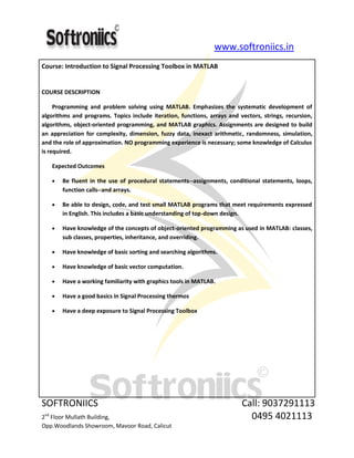 www.softroniics.in
SOFTRONIICS Call: 9037291113
2nd
Floor Mullath Building, 0495 4021113
Opp.Woodlands Showroom, Mavoor Road, Calicut
Course: Introduction to Signal Processing Toolbox in MATLAB
COURSE DESCRIPTION
Programming and problem solving using MATLAB. Emphasizes the systematic development of
algorithms and programs. Topics include iteration, functions, arrays and vectors, strings, recursion,
algorithms, object-oriented programming, and MATLAB graphics. Assignments are designed to build
an appreciation for complexity, dimension, fuzzy data, inexact arithmetic, randomness, simulation,
and the role of approximation. NO programming experience is necessary; some knowledge of Calculus
is required.
Expected Outcomes
Be fluent in the use of procedural statements--assignments, conditional statements, loops,
function calls--and arrays.
Be able to design, code, and test small MATLAB programs that meet requirements expressed
in English. This includes a basic understanding of top-down design.
Have knowledge of the concepts of object-oriented programming as used in MATLAB: classes,
sub classes, properties, inheritance, and overriding.
Have knowledge of basic sorting and searching algorithms.
Have knowledge of basic vector computation.
Have a working familiarity with graphics tools in MATLAB.
Have a good basics in Signal Processing thermos
Have a deep exposure to Signal Processing Toolbox
 