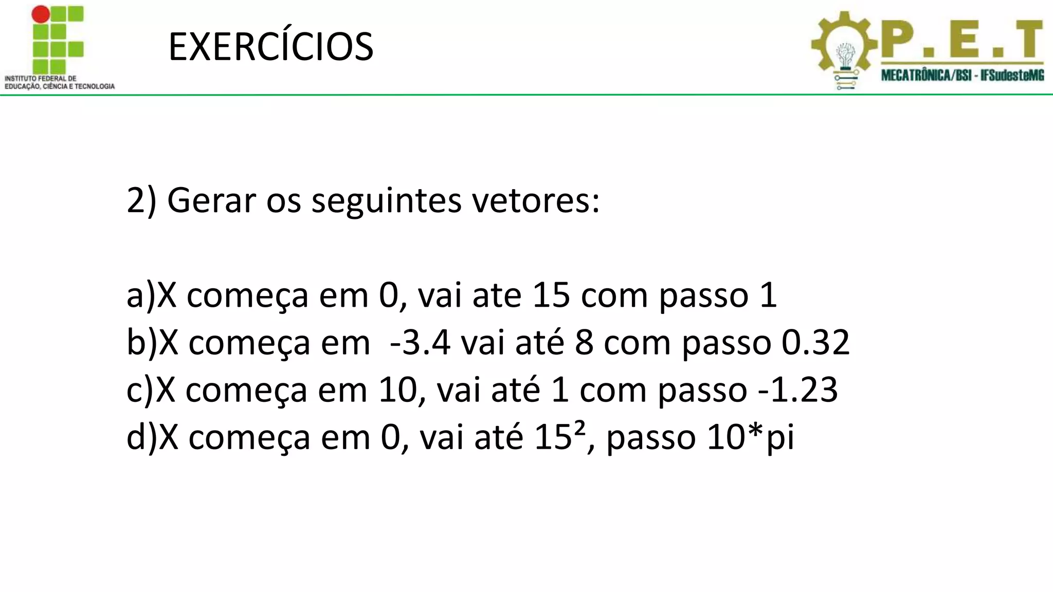 EXERCÍCIOS
2) Gerar os seguintes vetores:
a)X começa em 0, vai ate 15 com passo 1
b)X começa em -3.4 vai até 8 com passo 0.32
c)X começa em 10, vai até 1 com passo -1.23
d)X começa em 0, vai até 15², passo 10*pi
 