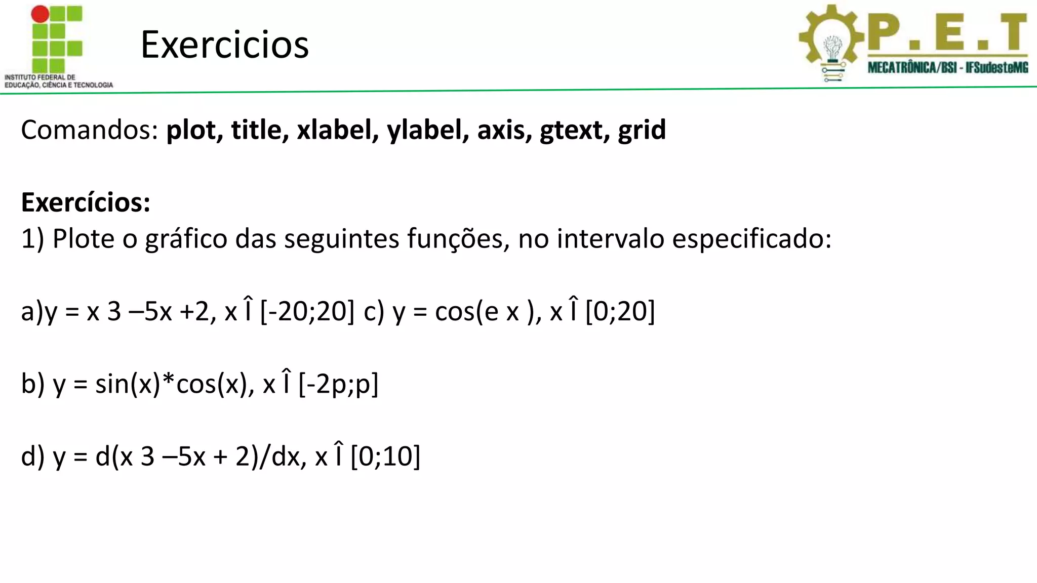Exercicios
Comandos: plot, title, xlabel, ylabel, axis, gtext, grid
Exercícios:
1) Plote o gráfico das seguintes funções, no intervalo especificado:
a)y = x 3 –5x +2, x Î [-20;20] c) y = cos(e x ), x Î [0;20]
b) y = sin(x)*cos(x), x Î [-2p;p]
d) y = d(x 3 –5x + 2)/dx, x Î [0;10]
 