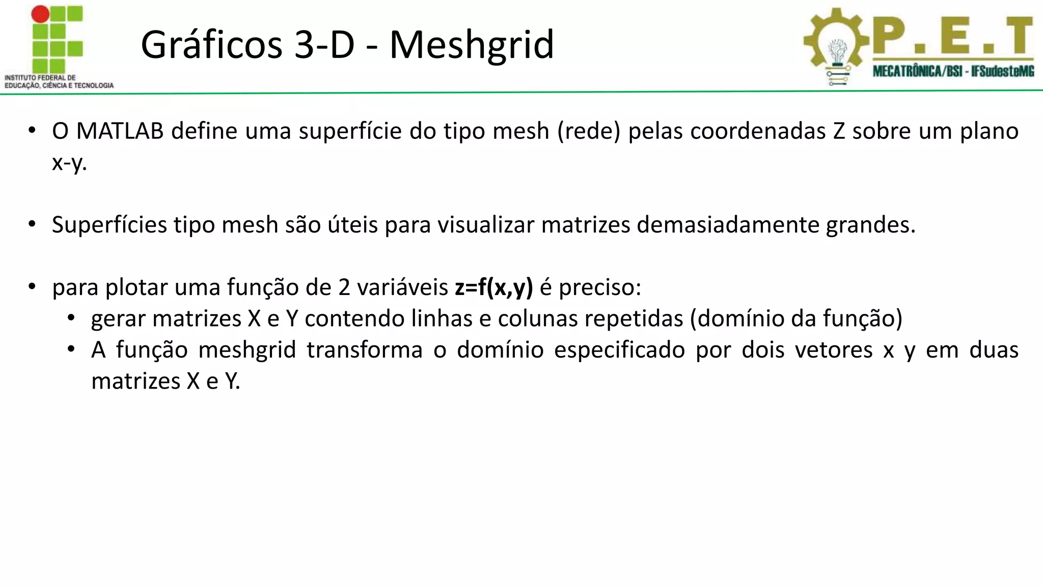 Gráficos 3-D - Meshgrid
• O MATLAB define uma superfície do tipo mesh (rede) pelas coordenadas Z sobre um plano
x-y.
• Superfícies tipo mesh são úteis para visualizar matrizes demasiadamente grandes.
• para plotar uma função de 2 variáveis z=f(x,y) é preciso:
• gerar matrizes X e Y contendo linhas e colunas repetidas (domínio da função)
• A função meshgrid transforma o domínio especificado por dois vetores x y em duas
matrizes X e Y.
 
