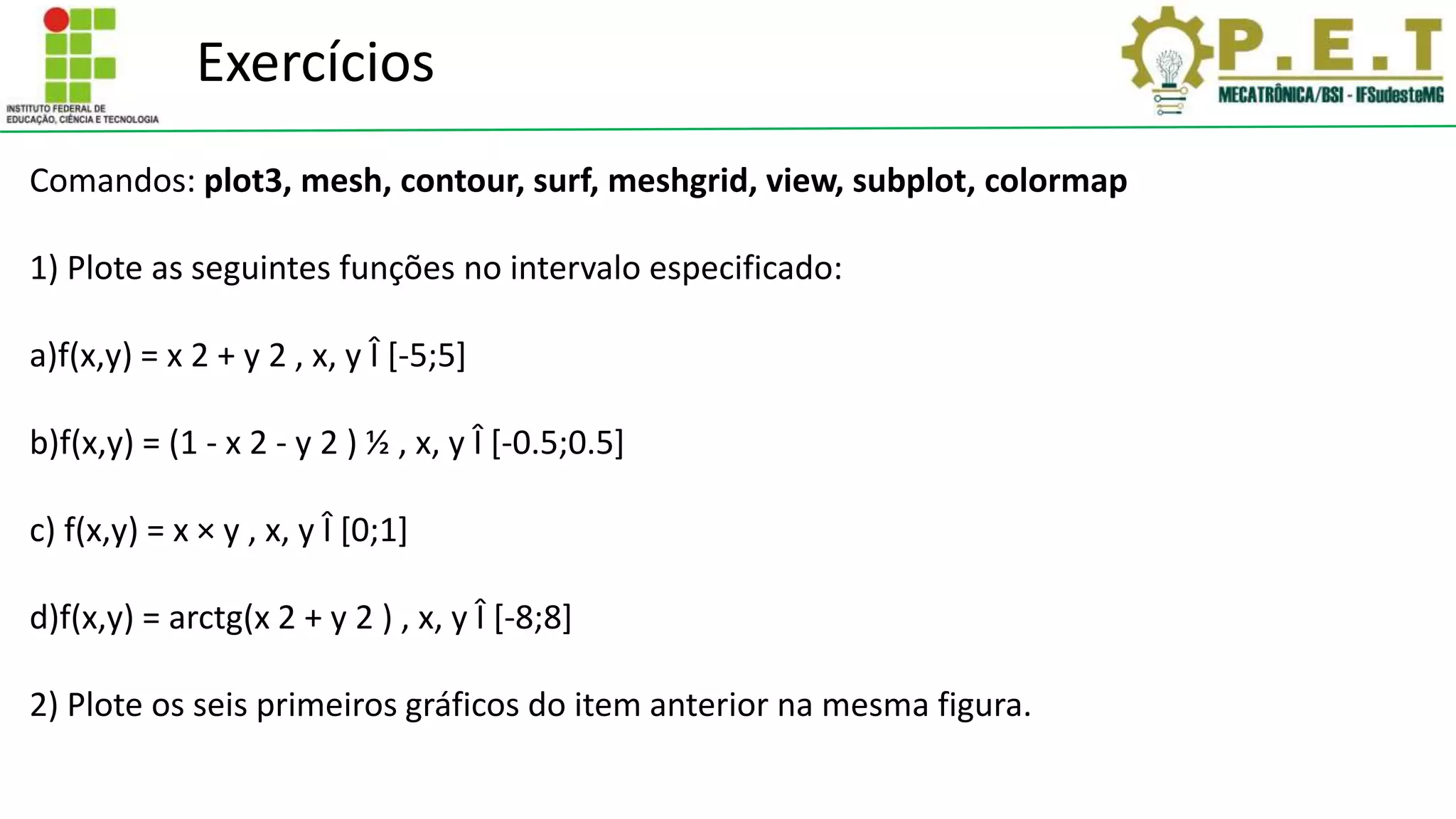Exercícios
Comandos: plot3, mesh, contour, surf, meshgrid, view, subplot, colormap
1) Plote as seguintes funções no intervalo especificado:
a)f(x,y) = x 2 + y 2 , x, y Î [-5;5]
b)f(x,y) = (1 - x 2 - y 2 ) ½ , x, y Î [-0.5;0.5]
c) f(x,y) = x × y , x, y Î [0;1]
d)f(x,y) = arctg(x 2 + y 2 ) , x, y Î [-8;8]
2) Plote os seis primeiros gráficos do item anterior na mesma figura.
 