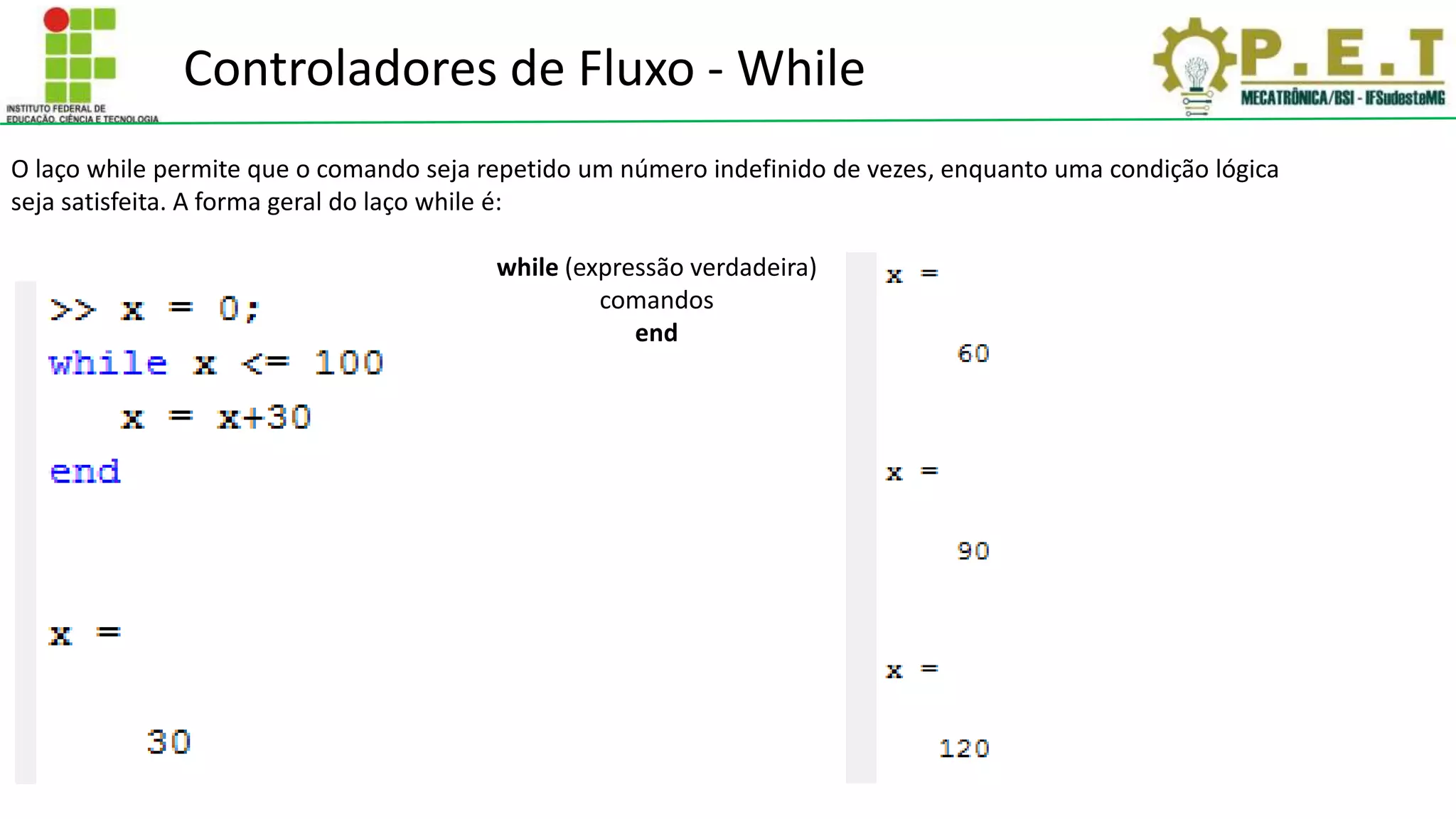 Controladores de Fluxo - While
O laço while permite que o comando seja repetido um número indefinido de vezes, enquanto uma condição lógica
seja satisfeita. A forma geral do laço while é:
while (expressão verdadeira)
comandos
end
 