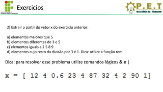 Exercicios
2) Extrair a partir do vetor x do exercício anterior:
a) elementos maiores que 5
b) elementos diferentes de 3 e 5
c) elementos iguais a 2 5 8 9
d) elementos cujo resto da divisão por 3 é 1. Dica: utilize a função rem.
Dica: para resolver esse problema utilize comandos lógicos & e |
 
