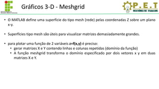 Gráficos 3-D - Meshgrid
• O MATLAB define uma superfície do tipo mesh (rede) pelas coordenadas Z sobre um plano
x-y.
• Superfícies tipo mesh são úteis para visualizar matrizes demasiadamente grandes.
• para plotar uma função de 2 variáveis z=f(x,y) é preciso:
• gerar matrizes X e Y contendo linhas e colunas repetidas (domínio da função)
• A função meshgrid transforma o domínio especificado por dois vetores x y em duas
matrizes X e Y.
 