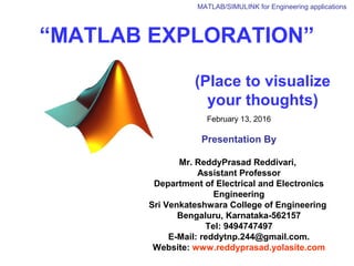 “MATLAB EXPLORATION”
(Place to visualize
your thoughts)
February 13, 2016
Presentation By
Mr. ReddyPrasad Reddivari,
Assistant Professor
Department of Electrical and Electronics
Engineering
Sri Venkateshwara College of Engineering
Bengaluru, Karnataka-562157
Tel: 9494747497
E-Mail: reddytnp.244@gmail.com.
Website: www.reddyprasad.yolasite.com
MATLAB/SIMULINK for Engineering applications
 