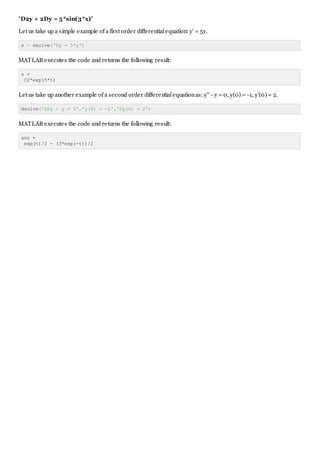 'D2y + 2Dy = 5*sin(3*x)'
Let us take up a simple example of a first order differentialequation: y' = 5y.
s = dsolve('Dy = 5*y')
MATLAB executes the code and returns the following result:
s =
C2*exp(5*t)
Let us take up another example of a second order differentialequationas: y" - y = 0, y(0) = -1, y'(0) = 2.
dsolve('D2y - y = 0','y(0) = -1','Dy(0) = 2')
MATLAB executes the code and returns the following result:
ans =
exp(t)/2 - (3*exp(-t))/2
 