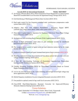 HYDERABAD | VIJAYAWADA | GUNTUR
Accords IEEE & International Standards Mobile: 9603150547
Vision Solutions
Uppal, Hyderabad | 4/13 Brodipet, Guntur | Benz Circle, Vijayawada
E-Mail:visionsolutions.9@gmail.com, call-9603150547
Web site: www.visiongroups.org
VisionGroups
13. An Energy Efficient Motor Drive With Autonomous Power Regenerative Control System
Based On Cascaded Multi Level Inverters & Segmented Energy Storage (IEEE 2013)
14. Grid Interfacing of Multimegawatt Photovoltaic Inverters (IEEE 2013)
15. Dual angle control for line frequency switched static synchronous compensators under
system faults (IEEE 2013)
16. Adaptive Step Size with Adaptive -Perturbation - Frequency Digital MPPT
controller for a single sensor photo voltaic solar system (IEEE 2013)
17. Three-limb Coupled Inductor Operation for Paralleled Multi-level Three-Phase Voltage
Sourced Inverters (IEEE 2013)
18. An Improved Soft-Switching Buck Converter With Coupled Inductor (IEEE 2013)
19. Design of high performance stand alone & grid connected inverter for distributed
generation applications (IEEE 2013)
20. The weighted vector control of speed irrelevant dual induction motors fed by the single
inverter (IEEE 2013)
21. Analysis & design of push pull quasi resonant boost power factor corrector (IEEE 2013)
22. Modeling analysis & design of an interleaved foue-phase current fed converter with new
voltage multiplier topology (IEEE 2013)
23. A New DC Anti-Islanding Technique of Electrolytic Capacitor-Less Photovoltaic
Interface in DC Distribution System (IEEE 2013)
24. Variable Switching Frequency PWM for Three-Phase Converters Based on Current
Ripple Prediction (IEEE 2013)
25. A dc to dc converter based on the 3 state switching cell for high current high voltage step
down applications (IEEE 2013)
26. Hybrid frequency modulation for pwm integrated Resonant converters (IEEE 2013)
27. Fast predictive optimal control of npc multi level converters (IEEE 2013)
28. Class-D/DE Dual-Mode-Operation Resonant Converter for Improved-Efficiency
Domestic Induction Heating System (IEEE 2013)
 