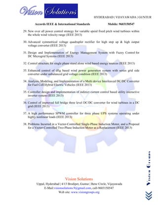 HYDERABAD | VIJAYAWADA | GUNTUR
Accords IEEE & International Standards Mobile: 9603150547
Vision Solutions
Uppal, Hyderabad | 4/13 Brodipet, Guntur | Benz Circle, Vijayawada
E-Mail:visionsolutions.9@gmail.com, call-9603150547
Web site: www.visiongroups.org
VisionGroups
29. New over all power control strategy for variable speed fixed pitch wind turbines within
the whole wind velocity range (IEEE 2013)
30. Advanced symmetrical voltage quadrupler rectifier for high step up & high output
voltage converter (IEEE 2013)
31. Design and Implementation of Energy Management System with Fuzzy Control for
DC Microgrid Systems (IEEE 2013)
32. Control structure for single phase stand alone wind based energy sources (IEEE 2013)
33. Enhanced control of dfig based wind power generation system with series grid side
converter under unbalanced grid voltage condition (IEEE 2013)
34. Analysis, Modeling, and Implementation of a Multi device Interleaved DC/DC Converter
for Fuel Cell Hybrid Electric Vehicles (IEEE 2013)
35. Controller design and implementation of indirect current control based utility interactive
inverter system (IEEE 2013)
36. Control of improved full bridge three level DC/DC converter for wind turbines in a DC
grid (IEEE 2013)
37. A high performance SPWM controller for three phase UPS systems operating under
highly nonlinear loads (IEEE 2013)
38. Problems Incurred in a Vector-Controlled Single-Phase Induction Motor, and a Proposal
for a Vector-Controlled Two-Phase Induction Motor as a Replacement (IEEE 2013)
 