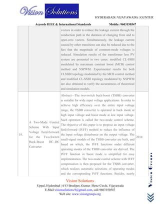 HYDERABAD | VIJAYAWADA | GUNTUR
Accords IEEE & International Standards Mobile: 9603150547
Vision Solutions
Uppal, Hyderabad | 4/13 Brodipet, Guntur | Benz Circle, Vijayawada
E-Mail:visionsolutions.9@gmail.com, call-9603150547
Web site: www.visiongroups.org
VisionGroups
vectors in order to reduce the leakage current through the
conduction path in the duration of changing from and to
open-zero vectors. Simultaneously, the leakage current
caused by other transitions can also be reduced due to the
fact that the magnitude of common-mode voltages is
reduced. Simulation results of the transformer less PV
system are presented in two cases: modified CL-SSBI
modulated by maximum constant boost (MCB) control
method and NSPWM. Experimental results for both
CLSSBI topology modulated by the MCB control method
and modified CL-SSBI topology modulated by NSPWM
are also obtained to verify the accurateness of theoretical
and simulation models.
18.
A Two-Mode Control
Scheme With Input
Voltage Feed-Forward
for the Two-Switch
Buck-Boost DC–DC
Converter
Abstract—The two-switch buck-boost (TSBB) converter
is suitable for wide input voltage applications. In order to
achieve high efficiency over the entire input voltage
range, the TSBB converter is operated in buck mode at
high input voltage and boost mode at low input voltage.
Such operation is called the two-mode control scheme.
The objective of this paper is to propose an input voltage
feed-forward (IVFF) method to reduce the influence of
the input voltage disturbance on the output voltage. The
small-signal models of the TSBB converter are built, and
based on which, the IVFF functions under different
operating modes of the TSBB converter are derived. The
IVFF function in boost mode is simplified for easy
implementation. The two-mode control scheme with IVFF
compensation is then proposed for the TSBB converter,
which realizes automatic selections of operating modes
and the corresponding IVFF functions. Besides, nearly
2014
 