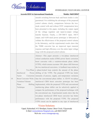 HYDERABAD | VIJAYAWADA | GUNTUR
Accords IEEE & International Standards Mobile: 9603150547
Vision Solutions
Uppal, Hyderabad | 4/13 Brodipet, Guntur | Benz Circle, Vijayawada
E-Mail:visionsolutions.9@gmail.com, call-9603150547
Web site: www.visiongroups.org
VisionGroups
smooth switching between buck and boost modes is also
guaranteed. For exhibiting the advantages of the proposed
control scheme clearly, comparisons between the two-
mode control with and without IVFF compensation have
been presented in this paper, including the output signal
of the voltage regulator and input-to-output voltage
transfer function. Finally, a 250−500-V input, 360-V
output, and 6-kW-rated power prototype is fabricated to
validate the effectiveness of the proposed control scheme
in the laboratory, and the experimental results show that
the TSBB converter has an improved input transient
response and high efficiency over the entire input voltage
range with this proposed control scheme.
19.
A Two-Phase
Interleaved Power
Factor Correction
Boost Converter With a
Variation-Tolerant
Phase Shifting
Technique
Abstract—This paper presents a two-phase interleaved
critical conduction mode (CRM) power factor correction
boost converter with a variation-tolerant phase shifter
(VTPS), which ensures accurate 180◦ phase shift between
the two interleaved converters. A feedback loop similar to
a phase-locked loop controls the amount of the phase
shifting of the VTPS. The proposed VTPS has better
immunity of process, supply, and temperature variations
than the conventional phase shifter. A 320-W two-phase
interleaved CRM boost converter prototype has been
implemented, while the proposed VTPS and conventional
interleaving phase shifter can be selectively applied to
compare the performance of the proposed technique with
the conventional one. Experimental results show that the
two-phase interleaved CRM boost converter has better
performance with the proposed VTPS. The proposed
VTPS circuit can be applied to any type of interleaved
2014
 