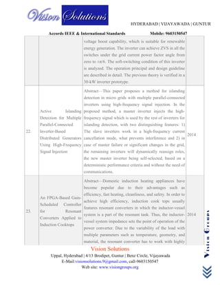HYDERABAD | VIJAYAWADA | GUNTUR
Accords IEEE & International Standards Mobile: 9603150547
Vision Solutions
Uppal, Hyderabad | 4/13 Brodipet, Guntur | Benz Circle, Vijayawada
E-Mail:visionsolutions.9@gmail.com, call-9603150547
Web site: www.visiongroups.org
VisionGroups
voltage boost capability, which is suitable for renewable
energy generation. The inverter can achieve ZVS in all the
switches under the grid current power factor angle from
zero to ±π/6. The soft-switching condition of this inverter
is analyzed. The operation principal and design guideline
are described in detail. The previous theory is verified in a
30-kW inverter prototype.
22.
Active Islanding
Detection for Multiple
Parallel-Connected
Inverter-Based
Distributed Generators
Using High-Frequency
Signal Injection
Abstract—This paper proposes a method for islanding
detection in micro grids with multiple parallel-connected
inverters using high-frequency signal injection. In the
proposed method, a master inverter injects the high-
frequency signal which is used by the rest of inverters for
islanding detection, with two distinguishing features: 1)
The slave inverters work in a high-frequency current
cancellation mode, what prevents interference and 2) in
case of master failure or significant changes in the grid,
the remaining inverters will dynamically reassign roles,
the new master inverter being self-selected, based on a
deterministic performance criteria and without the need of
communications.
2014
23.
An FPGA-Based Gain-
Scheduled Controller
for Resonant
Converters Applied to
Induction Cooktops
Abstract—Domestic induction heating appliances have
become popular due to their advantages such as
efficiency, fast heating, cleanliness, and safety. In order to
achieve high efficiency, induction cook tops usually
features resonant converters in which the inductor-vessel
system is a part of the resonant tank. Thus, the inductor-
vessel system impedance sets the point of operation of the
power converter. Due to the variability of the load with
multiple parameters such as temperature, geometry, and
material, the resonant converter has to work with highly
2014
 