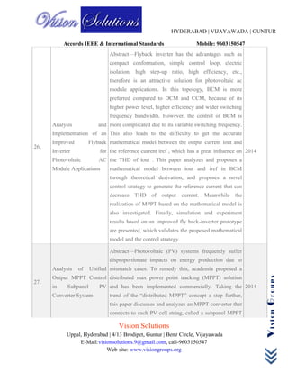HYDERABAD | VIJAYAWADA | GUNTUR
Accords IEEE & International Standards Mobile: 9603150547
Vision Solutions
Uppal, Hyderabad | 4/13 Brodipet, Guntur | Benz Circle, Vijayawada
E-Mail:visionsolutions.9@gmail.com, call-9603150547
Web site: www.visiongroups.org
VisionGroups
26.
Analysis and
Implementation of an
Improved Flyback
Inverter for
Photovoltaic AC
Module Applications
Abstract—Flyback inverter has the advantages such as
compact conformation, simple control loop, electric
isolation, high step-up ratio, high efficiency, etc.,
therefore is an attractive solution for photovoltaic ac
module applications. In this topology, BCM is more
preferred compared to DCM and CCM, because of its
higher power level, higher efficiency and wider switching
frequency bandwidth. However, the control of BCM is
more complicated due to its variable switching frequency.
This also leads to the difficulty to get the accurate
mathematical model between the output current iout and
the reference current iref , which has a great influence on
the THD of iout . This paper analyzes and proposes a
mathematical model between iout and iref in BCM
through theoretical derivation, and proposes a novel
control strategy to generate the reference current that can
decrease THD of output current. Meanwhile the
realization of MPPT based on the mathematical model is
also investigated. Finally, simulation and experiment
results based on an improved fly back-inverter prototype
are presented, which validates the proposed mathematical
model and the control strategy.
2014
27.
Analysis of Unified
Output MPPT Control
in Subpanel PV
Converter System
Abstract—Photovoltaic (PV) systems frequently suffer
disproportionate impacts on energy production due to
mismatch cases. To remedy this, academia proposed a
distributed max power point tracking (MPPT) solution
and has been implemented commercially. Taking the
trend of the “distributed MPPT” concept a step further,
this paper discusses and analyzes an MPPT converter that
connects to each PV cell string, called a subpanel MPPT
2014
 