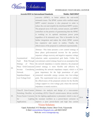 HYDERABAD | VIJAYAWADA | GUNTUR
Accords IEEE & International Standards Mobile: 9603150547
Vision Solutions
Uppal, Hyderabad | 4/13 Brodipet, Guntur | Benz Circle, Vijayawada
E-Mail:visionsolutions.9@gmail.com, call-9603150547
Web site: www.visiongroups.org
VisionGroups
converter (SPMC), to better address the real-world
mismatch issues. The SPMC system with a unified output
MPPT control structure is also proposed in order to
reduce the cost and simplify the distributed MPPT system.
The proposal saves A/D units, current sensors, and MPPT
controllers on the premise of guaranteeing that the SPMC
is working on its optimal maximum power point
regardless of th mismatch case. This is favorable for the
further integration and makes the whole SPMC system
less expensive and easier to realize. Finally, the
effectiveness of the proposal is confirmed experimentally.
28.
Asymmetrical Grid
Fault Ride-Through
Strategy of Three-
Phase Grid-Connected
Inverter Considering
Network
ImpedanceImpact in
Low-Voltage Grid
Abstract—This letter presents a new control strategy of
three phase grid-connected inverter for the positive
sequence voltage recovery and negative sequence voltage
reduction under asymmetrical grid faults. Unlike the
conventional control strategy based on an assumption that
the network impedance is mainly inductive, the proposed
control strategy is more flexible and effective by
considering the network impedance impact, which is of
great importance for the high penetration of grid-
connected renewable energy systems into low-voltage
grids. The experimental tests are carried out to validate
the effectiveness of the proposed solution for the flexible
voltage support in a low-voltage grid, where the network
impedance is mainly resistive.
2014
29.
Class-D Zero-Current-
Switching Rectifier as
Power-Factor Corrector
for Lighting
Applications
Abstract—An analysis and design of a zero-current-
switching (ZCS) Class-D current-source driven rectifier
for the lighting applications is presented, which is one of
the resonant rectifiers as a power-factor corrector to
improve a poor power-factor and high line current
2014
 