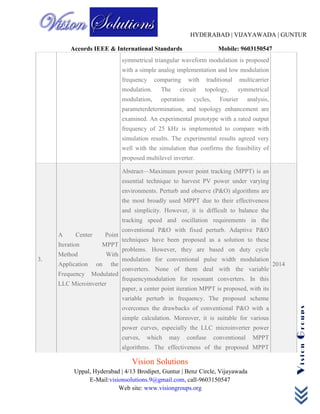 HYDERABAD | VIJAYAWADA | GUNTUR
Accords IEEE & International Standards Mobile: 9603150547
Vision Solutions
Uppal, Hyderabad | 4/13 Brodipet, Guntur | Benz Circle, Vijayawada
E-Mail:visionsolutions.9@gmail.com, call-9603150547
Web site: www.visiongroups.org
VisionGroups
symmetrical triangular waveform modulation is proposed
with a simple analog implementation and low modulation
frequency comparing with traditional multicarrier
modulation. The circuit topology, symmetrical
modulation, operation cycles, Fourier analysis,
parameterdetermination, and topology enhancement are
examined. An experimental prototype with a rated output
frequency of 25 kHz is implemented to compare with
simulation results. The experimental results agreed very
well with the simulation that confirms the feasibility of
proposed multilevel inverter.
3.
A Center Point
Iteration MPPT
Method With
Application on the
Frequency Modulated
LLC Microinverter
Abstract—Maximum power point tracking (MPPT) is an
essential technique to harvest PV power under varying
environments. Perturb and observe (P&O) algorithms are
the most broadly used MPPT due to their effectiveness
and simplicity. However, it is difficult to balance the
tracking speed and oscillation requirements in the
conventional P&O with fixed perturb. Adaptive P&O
techniques have been proposed as a solution to these
problems. However, they are based on duty cycle
modulation for conventional pulse width modulation
converters. None of them deal with the variable
frequencymodulation for resonant converters. In this
paper, a center point iteration MPPT is proposed, with its
variable perturb in frequency. The proposed scheme
overcomes the drawbacks of conventional P&O with a
simple calculation. Moreover, it is suitable for various
power curves, especially the LLC microinverter power
curves, which may confuse conventional MPPT
algorithms. The effectiveness of the proposed MPPT
2014
 