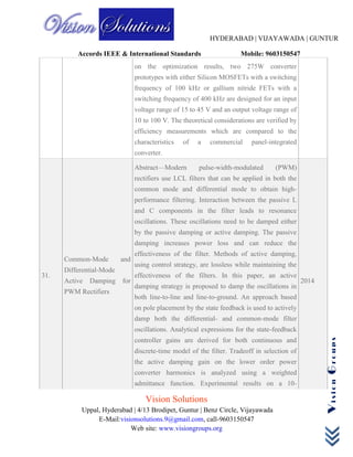HYDERABAD | VIJAYAWADA | GUNTUR
Accords IEEE & International Standards Mobile: 9603150547
Vision Solutions
Uppal, Hyderabad | 4/13 Brodipet, Guntur | Benz Circle, Vijayawada
E-Mail:visionsolutions.9@gmail.com, call-9603150547
Web site: www.visiongroups.org
VisionGroups
on the optimization results, two 275W converter
prototypes with either Silicon MOSFETs with a switching
frequency of 100 kHz or gallium nitride FETs with a
switching frequency of 400 kHz are designed for an input
voltage range of 15 to 45 V and an output voltage range of
10 to 100 V. The theoretical considerations are verified by
efficiency measurements which are compared to the
characteristics of a commercial panel-integrated
converter.
31.
Common-Mode and
Differential-Mode
Active Damping for
PWM Rectifiers
Abstract—Modern pulse-width-modulated (PWM)
rectifiers use LCL filters that can be applied in both the
common mode and differential mode to obtain high-
performance filtering. Interaction between the passive L
and C components in the filter leads to resonance
oscillations. These oscillations need to be damped either
by the passive damping or active damping. The passive
damping increases power loss and can reduce the
effectiveness of the filter. Methods of active damping,
using control strategy, are lossless while maintaining the
effectiveness of the filters. In this paper, an active
damping strategy is proposed to damp the oscillations in
both line-to-line and line-to-ground. An approach based
on pole placement by the state feedback is used to actively
damp both the differential- and common-mode filter
oscillations. Analytical expressions for the state-feedback
controller gains are derived for both continuous and
discrete-time model of the filter. Tradeoff in selection of
the active damping gain on the lower order power
converter harmonics is analyzed using a weighted
admittance function. Experimental results on a 10-
2014
 