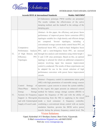HYDERABAD | VIJAYAWADA | GUNTUR
Accords IEEE & International Standards Mobile: 9603150547
Vision Solutions
Uppal, Hyderabad | 4/13 Brodipet, Guntur | Benz Circle, Vijayawada
E-Mail:visionsolutions.9@gmail.com, call-9603150547
Web site: www.visiongroups.org
VisionGroups
kVAlaboratory prototype PWM rectifier are presented.
The results validate the effectiveness of the active
damping method, and the tradeoff in the settings of the
damping gain.
32.
Comparative
Performance Analysis
of High Density and
Efficiency PFC
Topologies
Abstract—In this paper, the efficiency and power factor
performance of improved power factor correction (PFC)
topologies suitable for a high density and efficient design
are compared. Several topologies, including a
conventional average current mode control boost PFC, an
interleaved boost PFC, a back-to-back bridgeless boost
PFC, and a semi-bridgeless boost PFC, are assessed
through loss analysis and simulation using whole height 1
U and 2 kW class prototypes. Based on this, an optimal
topology is selected for which an additional comparative
analysis involving input line measure improvement
control is conducted. The results of these experiments can
be adapted for use in the circuit selection of high
performance converters with power factor improvement
circuits.
2014
33.
Control Strategy of
Three-Phase Battery
Energy Storage
Systems for Frequency
Support in Microgrids
and with Uninterrupted
Supply of Local Loads
Abstract—Frequency control in autonomous micro grids
(MG) with high penetration of renewable energy sources
represents a great concern to ensure the system stability.
In this regard, this paper presents an enhanced control
method for battery energy storage systems (BESS) to
support the frequency of MG and with the ability of
disconnecting from the MG to supplying in the island
mode a local consumer. A frequency controller,
combining a conventional droop control with an inertia
emulation function, governs the BESS active power
transfer during the primary frequency control level. The
2014
 
