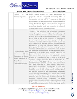 HYDERABAD | VIJAYAWADA | GUNTUR
Accords IEEE & International Standards Mobile: 9603150547
Vision Solutions
Uppal, Hyderabad | 4/13 Brodipet, Guntur | Benz Circle, Vijayawada
E-Mail:visionsolutions.9@gmail.com, call-9603150547
Web site: www.visiongroups.org
VisionGroups
Control for DC
Microgrid Systems
energy storage devices with MATLAB/Simulink are
proposed, and the integrated monitoring EMS is
implemented with Lab VIEW. To improve the life cycle
of the battery, fuzzy control manages the desired state of
charge. The RS-485/ZigBee network has been designed to
control the operating mode and to monitor the values of
all subsystems in the dc microgrid system.
37.
Determining the Value
of DC-Link
Capacitance to Ensure
Stable Operation of a
Three-Phase
Photovoltaic Inverter
Abstract—Grid interfacing of photovoltaic generators
using three-phase inverters offers the advantage of
constant power flow allowing smaller capacitance values
to be used in the dc-link compared to single-phase
inverters. Electrolytic capacitors, used in the dc-link, are
often considered to decrease reliability. Reliability could
be improved by using film capacitors, but their usage is
limited by high cost and low capacitance. Much research
has been done to minimize the dc-link capacitance value,
particularly, in the field of drives and wind turbines. It has
been shown that motor drive in regenerative mode
contains a right-half-plane (RHP) pole in its control
dynamics having a significant effect on the required dc-
link capacitance. The RHP pole can cause instability as
has been observed in wind turbine applications.
Photovoltaic inverters have been reported to suffer from
instability of the dc-link-voltage control, but the origin of
the observed problems is poorly understood. This paper
shows explicitly that an RHP pole is present in the control
dynamics also in photovoltaic inverters affecting the
minimum required dc-link capacitance. The paper
proposes a minimum value for the dc-link capacitance that
is required for stable operation. Design rules are given for
2014
 