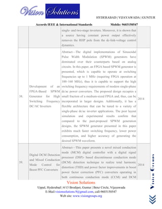 HYDERABAD | VIJAYAWADA | GUNTUR
Accords IEEE & International Standards Mobile: 9603150547
Vision Solutions
Uppal, Hyderabad | 4/13 Brodipet, Guntur | Benz Circle, Vijayawada
E-Mail:visionsolutions.9@gmail.com, call-9603150547
Web site: www.visiongroups.org
VisionGroups
single- and two-stage inverters. Moreover, it is shown that
a source having constant power output effectively
removes the RHP pole from the dc-link-voltage control
dynamics.
38.
Development of an
FPGA-Based SPWM
Generator for High
Switching Frequency
DC/AC Inverters
Abstract—The digital implementations of Sinusoidal
Pulse Width Modulation (SPWM) generators have
dominated over their counterparts based on analog
circuits. In this paper, an FPGA based SPWM generator is
presented, which is capable to operate at switching
frequencies up to 1 MHz (requiring FPGA operation at
100–160 MHz), thus it is capable to support the high
switching frequency requirements of modern single-phase
dc/ac power converters. The proposed design occupies a
small fraction of a medium-sized FPGA and, thus, can be
incorporated in larger designs. Additionally, it has a
flexible architecture that can be tuned to a variety of
single-phase dc/ac inverter applications. The post layout
simulation and experimental results confirm that
compared to the past-proposed SPWM generation
designs, the SPWM generator presented in this paper
exhibits much faster switching frequency, lower power
consumption, and higher accuracy of generating the
desired SPWM waveform.
2014
39.
Digital DCM Detection
and Mixed Conduction
Mode Control for
Boost PFC Converters
Abstract—This paper presents a novel mixed conduction
mode (MCM) digital controller with a digital signal
processor (DSP)- based discontinuous conduction mode
(DCM) detection technique to realize total harmonic
distortion (THD) and power factor improvements in boost
power factor correction (PFC) converters operating in
both continuous conduction mode (CCM) and DCM
2014
 