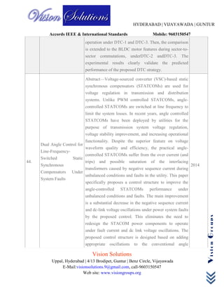 HYDERABAD | VIJAYAWADA | GUNTUR
Accords IEEE & International Standards Mobile: 9603150547
Vision Solutions
Uppal, Hyderabad | 4/13 Brodipet, Guntur | Benz Circle, Vijayawada
E-Mail:visionsolutions.9@gmail.com, call-9603150547
Web site: www.visiongroups.org
VisionGroups
operation under DTC-1 and DTC-3. Then, the comparison
is extended to the BLDC motor features during sector-to-
sector commutations, underDTC-2 andDTC-3. The
experimental results clearly validate the predicted
performance of the proposed DTC strategy.
44.
Dual Angle Control for
Line-Frequency-
Switched Static
Synchronous
Compensators Under
System Faults
Abstract—Voltage-sourced converter (VSC)-based static
synchronous compensators (STATCOMs) are used for
voltage regulation in transmission and distribution
systems. Unlike PWM controlled STATCOMs, angle-
controlled STATCOMs are switched at line frequency to
limit the system losses. In recent years, angle controlled
STATCOMs have been deployed by utilities for the
purpose of transmission system voltage regulation,
voltage stability improvement, and increasing operational
functionality. Despite the superior feature on voltage
waveform quality and efficiency, the practical angle-
controlled STATCOMs suffer from the over current (and
trips) and possible saturation of the interfacing
transformers caused by negative sequence current during
unbalanced conditions and faults in the utility. This paper
specifically proposes a control structure to improve the
angle-controlled STATCOMs performance under
unbalanced conditions and faults. The main improvement
is a substantial decrease in the negative sequence current
and dc-link voltage oscillations under power system faults
by the proposed control. This eliminates the need to
redesign the STACOM power components to operate
under fault current and dc link voltage oscillations. The
proposed control structure is designed based on adding
appropriate oscillations to the conventional angle
2014
 