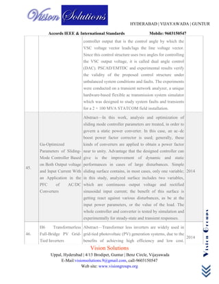 HYDERABAD | VIJAYAWADA | GUNTUR
Accords IEEE & International Standards Mobile: 9603150547
Vision Solutions
Uppal, Hyderabad | 4/13 Brodipet, Guntur | Benz Circle, Vijayawada
E-Mail:visionsolutions.9@gmail.com, call-9603150547
Web site: www.visiongroups.org
VisionGroups
controller output that is the control angle by which the
VSC voltage vector leads/lags the line voltage vector.
Since this control structure uses two angles for controlling
the VSC output voltage, it is called dual angle control
(DAC). PSCAD/EMTDC and experimental results verify
the validity of the proposed control structure under
unbalanced system conditions and faults. The experiments
were conducted on a transient network analyzer, a unique
hardware-based flexible ac transmission system simulator
which was designed to study system faults and transients
for a 2 × 100 MVA STATCOM field installation.
45.
Ga-Optimized
Parameters of Sliding-
Mode Controller Based
on Both Output voltage
and Input Current With
an Application in the
PFC of AC/DC
Converters
Abstract—In this work, analysis and optimization of
sliding mode controller parameters are treated, in order to
govern a static power converter. In this case, an ac–dc
boost power factor corrector is used; generally, these
kinds of converters are applied to obtain a power factor
near to unity. Advantage that the designed controller can
give is the improvement of dynamic and static
performances in cases of large disturbances. Simple
sliding surface contains, in most cases, only one variable;
in this study, analyzed surface includes two variables,
which are continuous output voltage and rectified
sinusoidal input current; the benefit of this surface is
getting react against various disturbances, as be at the
input power parameters, or the value of the load. The
whole controller and converter is tested by simulation and
experimentally for steady-state and transient responses.
2014
46.
H6 Transformerless
Full-Bridge PV Grid-
Tied Inverters
Abstract—Transformer less inverters are widely used in
grid-tied photovoltaic (PV) generation systems, due to the
benefits of achieving high efficiency and low cost.
2014
 