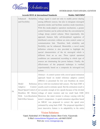 HYDERABAD | VIJAYAWADA | GUNTUR
Accords IEEE & International Standards Mobile: 9603150547
Vision Solutions
Uppal, Hyderabad | 4/13 Brodipet, Guntur | Benz Circle, Vijayawada
E-Mail:visionsolutions.9@gmail.com, call-9603150547
Web site: www.visiongroups.org
VisionGroups
Enhanced Reliability
and Flexibility
voltage signal is used not only to enable power sharing
among different sources, but also to designate microgrid
operation modes and facilitate seamless mode transitions.
With this mode-adaptive operation mechanism, a greater
control freedom can be achieved than the conventional dc
voltage droop control scheme. More importantly, this
approach features fully self-disciplined regulation of
distributed converters without an extra control center or
communication link. Therefore, both reliability and
flexibility can be enhanced. Meanwhile, a novel mode
definition criterion is also provided to highlight the
special characteristics of the dc microgrid which is
different from an ac one. Three typical operation
conditions are summarized according to which type of
sources are dominating the power balance. Finally, the
effectiveness of the proposed technique is verified
experimentally based on a composite dc microgrid test
system.
58.
Model Reference
Adaptive Control-
Based Speed Control of
Brushless DC Motors
With Low-Resolution
Hall-Effect Sensors
Abstract—A control system with a novel speed estimation
approach based on model reference adaptive control
(MRAC) is presented for low cost brushless dc motor
drives with low-resolution hall sensors. The back EMF is
usually used to estimate speed. But the estimation result is
not accurate enough at low speeds because of the divided
voltage of stator resistors and too small back EMF.
Moreover, the stator resistor is always varying with the
motor’s temperature. A speed estimation algorithm based
on MRAC was proposed to correct the speed error
estimated by using back EMF. The proposed algorithm’s
most innovative feature is its adaptability to the entire
2014
 