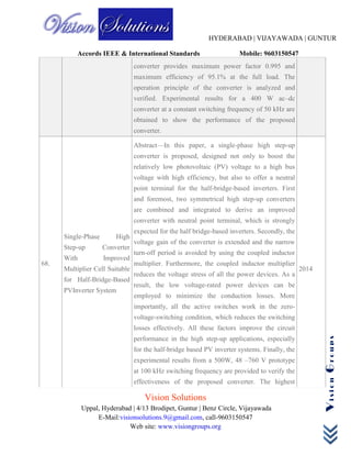 HYDERABAD | VIJAYAWADA | GUNTUR
Accords IEEE & International Standards Mobile: 9603150547
Vision Solutions
Uppal, Hyderabad | 4/13 Brodipet, Guntur | Benz Circle, Vijayawada
E-Mail:visionsolutions.9@gmail.com, call-9603150547
Web site: www.visiongroups.org
VisionGroups
converter provides maximum power factor 0.995 and
maximum efficiency of 95.1% at the full load. The
operation principle of the converter is analyzed and
verified. Experimental results for a 400 W ac–dc
converter at a constant switching frequency of 50 kHz are
obtained to show the performance of the proposed
converter.
68.
Single-Phase High
Step-up Converter
With Improved
Multiplier Cell Suitable
for Half-Bridge-Based
PVInverter System
Abstract—In this paper, a single-phase high step-up
converter is proposed, designed not only to boost the
relatively low photovoltaic (PV) voltage to a high bus
voltage with high efficiency, but also to offer a neutral
point terminal for the half-bridge-based inverters. First
and foremost, two symmetrical high step-up converters
are combined and integrated to derive an improved
converter with neutral point terminal, which is strongly
expected for the half bridge-based inverters. Secondly, the
voltage gain of the converter is extended and the narrow
turn-off period is avoided by using the coupled inductor
multiplier. Furthermore, the coupled inductor multiplier
reduces the voltage stress of all the power devices. As a
result, the low voltage-rated power devices can be
employed to minimize the conduction losses. More
importantly, all the active switches work in the zero-
voltage-switching condition, which reduces the switching
losses effectively. All these factors improve the circuit
performance in the high step-up applications, especially
for the half-bridge based PV inverter systems. Finally, the
experimental results from a 500W, 48 –760 V prototype
at 100 kHz switching frequency are provided to verify the
effectiveness of the proposed converter. The highest
2014
 