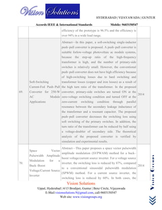 HYDERABAD | VIJAYAWADA | GUNTUR
Accords IEEE & International Standards Mobile: 9603150547
Vision Solutions
Uppal, Hyderabad | 4/13 Brodipet, Guntur | Benz Circle, Vijayawada
E-Mail:visionsolutions.9@gmail.com, call-9603150547
Web site: www.visiongroups.org
VisionGroups
efficiency of the prototype is 96.5% and the efficiency is
over 94% in a wide load range.
69.
Soft-Switching
Current-Fed Push–Pull
Converter for 250-W
AC Module
Applications
Abstract—In this paper, a soft-switching single-inductor
push–pull converter is proposed. A push–pull converter is
suitable forlow-voltage photovoltaic ac module systems,
because the step-up ratio of the high-frequency
transformer is high, and the number of primary-side
switches is relatively small. However, the conventional
push–pull converter does not have high efficiency because
of high-switching losses due to hard switching and
transformer losses (copper and iron losses) as a result of
the high turn ratio of the transformer. In the proposed
converter, primary-side switches are turned ON at the
zero-voltage switching condition and turned OFF at the
zero-current switching condition through parallel
resonance between the secondary leakage inductance of
the transformer and a resonant capacitor. The proposed
push–pull converter decreases the switching loss using
soft switching of the primary switches. In addition, the
turn ratio of the transformer can be reduced by half using
a voltage-doubler of secondary side. The theoretical
analysis of the proposed converter is verified by
simulation and experimental results.
2014
70.
Space Vector
Pulsewidth Amplitude
Modulation for a
Buck–Boost
Voltage/Current Source
Inverter
Abstract—This paper proposes a space vector pulsewidth
amplitude modulation (SVPWAM) method for a buck–
boost voltage/current source inverter. For a voltage source
inverter, the switching loss is reduced by 87%, compared
to a conventional sinusoidal pulsewidth modulation
(SPWM) method. For a current source inverter, the
switching loss is reduced by 60%. In both cases, the
2014
 