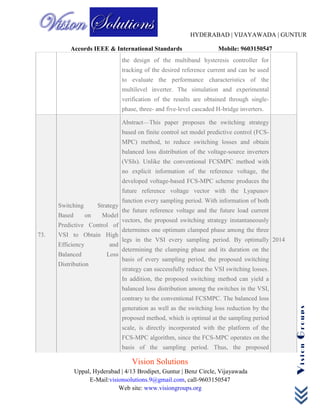 HYDERABAD | VIJAYAWADA | GUNTUR
Accords IEEE & International Standards Mobile: 9603150547
Vision Solutions
Uppal, Hyderabad | 4/13 Brodipet, Guntur | Benz Circle, Vijayawada
E-Mail:visionsolutions.9@gmail.com, call-9603150547
Web site: www.visiongroups.org
VisionGroups
the design of the multiband hysteresis controller for
tracking of the desired reference current and can be used
to evaluate the performance characteristics of the
multilevel inverter. The simulation and experimental
verification of the results are obtained through single-
phase, three- and five-level cascaded H-bridge inverters.
73.
Switching Strategy
Based on Model
Predictive Control of
VSI to Obtain High
Efficiency and
Balanced Loss
Distribution
Abstract—This paper proposes the switching strategy
based on finite control set model predictive control (FCS-
MPC) method, to reduce switching losses and obtain
balanced loss distribution of the voltage-source inverters
(VSIs). Unlike the conventional FCSMPC method with
no explicit information of the reference voltage, the
developed voltage-based FCS-MPC scheme produces the
future reference voltage vector with the Lyapunov
function every sampling period. With information of both
the future reference voltage and the future load current
vectors, the proposed switching strategy instantaneously
determines one optimum clamped phase among the three
legs in the VSI every sampling period. By optimally
determining the clamping phase and its duration on the
basis of every sampling period, the proposed switching
strategy can successfully reduce the VSI switching losses.
In addition, the proposed switching method can yield a
balanced loss distribution among the switches in the VSI,
contrary to the conventional FCSMPC. The balanced loss
generation as well as the switching loss reduction by the
proposed method, which is optimal at the sampling period
scale, is directly incorporated with the platform of the
FCS-MPC algorithm, since the FCS-MPC operates on the
basis of the sampling period. Thus, the proposed
2014
 