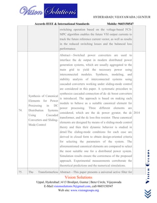 HYDERABAD | VIJAYAWADA | GUNTUR
Accords IEEE & International Standards Mobile: 9603150547
Vision Solutions
Uppal, Hyderabad | 4/13 Brodipet, Guntur | Benz Circle, Vijayawada
E-Mail:visionsolutions.9@gmail.com, call-9603150547
Web site: www.visiongroups.org
VisionGroups
switching operation based on the voltage-based FCS-
MPC algorithm enables the future VSI output currents to
track the future reference current vector, as well as results
in the reduced switching losses and the balanced loss
performance.
74.
Synthesis of Canonical
Elements for Power
Processing in DC
Distribution Systems
Using Cascaded
Converters and Sliding-
Mode Control
Abstract—Switched power converters are used to
interface the dc output in modern distributed power
generation systems, which are usually aggregated to the
main grid to yield the necessary power using
interconnected modules. Synthesis, modeling, and
stability analysis of interconnected systems using
cascaded converters working under sliding-mode control
are considered in this paper. A systematic procedure to
synthesize cascaded connection of dc–dc boost converters
is introduced. The approach is based on making each
module to behave as a suitable canonical element for
power processing. Three different elements are
considered, which are the dc power gyrator, the dc
transformer, and the dc loss-free resistor. These canonical
elements are designed by means of a sliding-mode control
theory and then their dynamic behavior is studied in
detail.The sliding-mode conditions for each case are
derived in closed form to obtain design-oriented criteria
for selecting the parameters of the system. The
aforementioned canonical elements are compared to select
the most suitable one for a distributed power system.
Simulation results ensure the correctness of the proposed
approach. Experimental measurements corroborate the
theoretical predictions and the numerical simulations.
2014
75. The Transformerless Abstract—This paper presents a universal active filter for
 