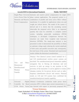 HYDERABAD | VIJAYAWADA | GUNTUR
Accords IEEE & International Standards Mobile: 9603150547
Vision Solutions
Uppal, Hyderabad | 4/13 Brodipet, Guntur | Benz Circle, Vijayawada
E-Mail:visionsolutions.9@gmail.com, call-9603150547
Web site: www.visiongroups.org
VisionGroups
Single-Phase Universal
Active Power Filter for
Harmonic and Reactive
Power Compensation
harmonic and reactive power compensation for single-
phase systems applications. The proposed system is a
combination of parallel and series active filters without
transformer. It is suitable for applications where size and
weight are critical factors. The model of the system is
derived and it is shown that the circulating current
observedin the proposed active filter is an important
quantity that must be controlled. A complete control
system, including pulsewidth modulation (PWM)
techniques, is developed. Comparisons between the
structures are made from weighted total harmonic
distortion (WTHD). The steady-state analysis is also
presented in order to demonstrate the possibility to obtain
an optimum voltage angle reducing the current amplitude
of both series and parallel converters and, consequently,
the total losses of the system. Simulated and experimental
results validate the theoretical considerations.
2014
76.
Two- and Three-
Dimensional
Omnidirectional
Wireless Power
Transfer
Abstract—Non identical current control methods for 2-
and 3-D omnidirectional wireless power systems are
described. The omnidirectional power transmitter enables
acmagnetic flux to flowing all directions and coil
receivers to pick up energy in any position in the
proximity of the transmitter. It can be applied to wireless
charging systems for low-power devices such as radio-
frequency identification devices and sensors. Practical
results on 2-D and 3-D systems have confirmed the
omnidirectional power transfer capability.
2014
77.
Universal Digital
Controller for Boost
CCM Power Factor
Abstract—Continuous conduction mode power factor
correction (PFC) without input current measurement is a
step forward with respect to previously proposed PFC
2014
 