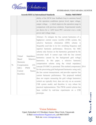 HYDERABAD | VIJAYAWADA | GUNTUR
Accords IEEE & International Standards Mobile: 9603150547
Vision Solutions
Uppal, Hyderabad | 4/13 Brodipet, Guntur | Benz Circle, Vijayawada
E-Mail:visionsolutions.9@gmail.com, call-9603150547
Web site: www.visiongroups.org
VisionGroups
ability of the DCM time feedback loop to autotune based
on the operation conditions (power level, input voltage,
output voltage. . .), which improves the operation range in
comparison with previous solutions. Experimental results
are shown for a 1-kW boost PFC converter over a wide
power and voltage range.
78.
Virtual Impedance-
Based Selective
Harmonic
Compensation (VI-
SHC) PWM for
Current Source
Rectifiers
Abstract—To mitigate the line current harmonics of a
highpower current source rectifier (CSR) system, the
selective harmonic elimination (SHE) scheme is
frequently used due to its low switching frequency and
superior harmonic performance. However, the SHE
scheme only focuses on the harmonics generated by the
converter itself. It cannot cope with the line current
harmonics caused by the background grid voltage
harmonics. In this paper, a selective harmonic
compensation scheme using the virtual impedance
concept (VI-SHC) is presented. This method compensates
for the preexisting grid background harmonics using only
the line current measurement, and provides superior line
current harmonic performance. The proposed method
does not require measuring the grid voltage harmonics
(which are typically low), does not rely on an accurate
CSR system model, and therefore is very robust for
practical implementation. This PWM control scheme has
been verified by real-time experiments on a CSR
prototype.
2014
 