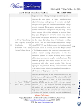 HYDERABAD | VIJAYAWADA | GUNTUR
Accords IEEE & International Standards Mobile: 9603150547
Vision Solutions
Uppal, Hyderabad | 4/13 Brodipet, Guntur | Benz Circle, Vijayawada
E-Mail:visionsolutions.9@gmail.com, call-9603150547
Web site: www.visiongroups.org
VisionGroups
the power source utilizing the proposed control system.
10.
A Novel Transformer-
less Adaptable Voltage
Quadrupler DC
Converter with Low
Switch Voltage Stress
Abstract—In this paper, a novel transformer-less
adjustable voltage quadrupler dc–dc converter with high-
voltage transfer gain and reduced semiconductor voltage
stress is proposed. The proposed topology utilizes input-
parallel output-series configuration for providing a much
higher voltage gain without adopting an extreme large
duty cycle. The proposed converter cannot only achieve
high step-up voltage gain with reduced component count
but also reduce the voltage stress of both active switches
and diodes. This will allow one to choose lower voltage
rating MOSFETs and diodes to reduce both switching and
conduction losses. In addition, due to the charge balance
of the blocking capacitor, the converter features automatic
uniform current sharing characteristic of the two
interleaved phases for voltage boosting mode without
adding extra circuitry or complex control methods. The
operation principle and steady analysis as well as a
comparison with other recent existing high step-up
topologies are presented. Finally, some simulation and
experimental results are also presented to demonstrate the
effectiveness of the proposed converter.
2014
11.
A Novel ZVT-ZCT-
PWM Boost Converter
Abstract—In this study, a new boost converter with an
active snubber cell is proposed. The active snubber cell
provides main switch to turn ON with zero-voltage
transition (ZVT) and to turn OFF with zero-current
transition (ZCT). The proposed converter incorporating
this snubber cell can operate with soft switching at high
frequencies. Also, in this converter all semiconductor
devices operate with soft switching. There is no additional
2014
 
