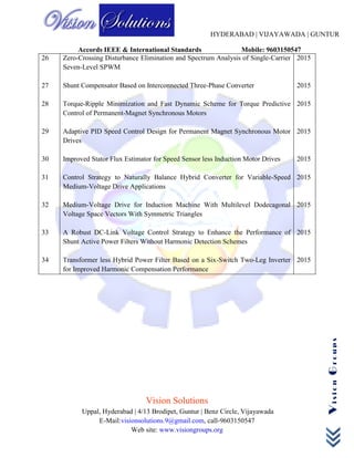 HYDERABAD | VIJAYAWADA | GUNTUR
Accords IEEE & International Standards Mobile: 9603150547
Vision Solutions
Uppal, Hyderabad | 4/13 Brodipet, Guntur | Benz Circle, Vijayawada
E-Mail:visionsolutions.9@gmail.com, call-9603150547
Web site: www.visiongroups.org
VisionGroups
26
27
28
29
30
31
32
33
34
Zero-Crossing Disturbance Elimination and Spectrum Analysis of Single-Carrier
Seven-Level SPWM
Shunt Compensator Based on Interconnected Three-Phase Converter
Torque-Ripple Minimization and Fast Dynamic Scheme for Torque Predictive
Control of Permanent-Magnet Synchronous Motors
Adaptive PID Speed Control Design for Permanent Magnet Synchronous Motor
Drives
Improved Stator Flux Estimator for Speed Sensor less Induction Motor Drives
Control Strategy to Naturally Balance Hybrid Converter for Variable-Speed
Medium-Voltage Drive Applications
Medium-Voltage Drive for Induction Machine With Multilevel Dodecagonal
Voltage Space Vectors With Symmetric Triangles
A Robust DC-Link Voltage Control Strategy to Enhance the Performance of
Shunt Active Power Filters Without Harmonic Detection Schemes
Transformer less Hybrid Power Filter Based on a Six-Switch Two-Leg Inverter
for Improved Harmonic Compensation Performance
2015
2015
2015
2015
2015
2015
2015
2015
2015
 