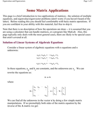 Some Matrix Applications
This page is a brief introduction to two applications of matrices - the solution of multiple
equations, and eigenvalue/eigenvector problems (don't worry if you haven't heard of the
latter). Before reading this you should feel comfortable with basic matrix operations. If
you are confident in your ability with this material, feel free to skip it.
Note that there is no description of how the operations are done -- it is assumed that you
are using a calculator that can handle matrices, or a program like MatLab. Also, this
page typically only deals with the most general cases, there are likely to be special cases
that aren't covered at all.
Solution of Linear Systems of Algebraic Equations
Consider a linear system of algebraic equations with n equations and n
unknowns:
In these equations, a
ij
and b
i
are constants, and the unknowns are x
i
. We can
rewrite the equations as:
where
We can find all the unknowns in the vector x by doing a few simple matrix
manipulations. If we premultiply both sides of the matrix equation by the
inverse of the A matrix we get:
Page 1 of 5Eigenvalues and Eigenvectors
 