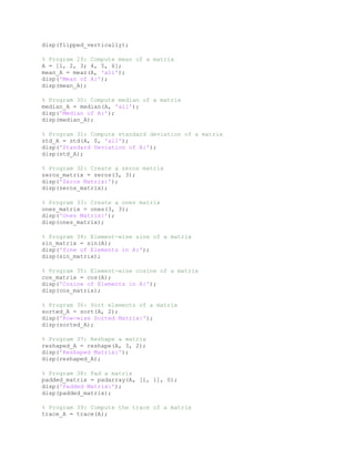 disp(flipped_vertically);
% Program 29: Compute mean of a matrix
A = [1, 2, 3; 4, 5, 6];
mean_A = mean(A, 'all');
disp('Mean of A:');
disp(mean_A);
% Program 30: Compute median of a matrix
median_A = median(A, 'all');
disp('Median of A:');
disp(median_A);
% Program 31: Compute standard deviation of a matrix
std_A = std(A, 0, 'all');
disp('Standard Deviation of A:');
disp(std_A);
% Program 32: Create a zeros matrix
zeros_matrix = zeros(3, 3);
disp('Zeros Matrix:');
disp(zeros_matrix);
% Program 33: Create a ones matrix
ones_matrix = ones(3, 3);
disp('Ones Matrix:');
disp(ones_matrix);
% Program 34: Element-wise sine of a matrix
sin_matrix = sin(A);
disp('Sine of Elements in A:');
disp(sin_matrix);
% Program 35: Element-wise cosine of a matrix
cos_matrix = cos(A);
disp('Cosine of Elements in A:');
disp(cos_matrix);
% Program 36: Sort elements of a matrix
sorted_A = sort(A, 2);
disp('Row-wise Sorted Matrix:');
disp(sorted_A);
% Program 37: Reshape a matrix
reshaped_A = reshape(A, 3, 2);
disp('Reshaped Matrix:');
disp(reshaped_A);
% Program 38: Pad a matrix
padded_matrix = padarray(A, [1, 1], 0);
disp('Padded Matrix:');
disp(padded_matrix);
% Program 39: Compute the trace of a matrix
trace_A = trace(A);
 