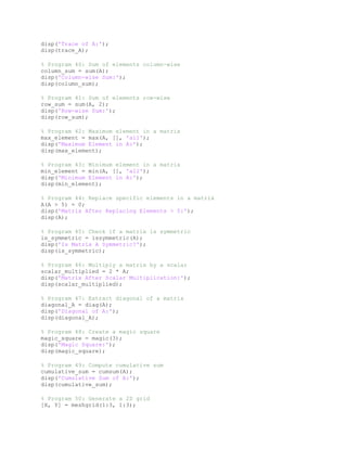 disp('Trace of A:');
disp(trace_A);
% Program 40: Sum of elements column-wise
column_sum = sum(A);
disp('Column-wise Sum:');
disp(column_sum);
% Program 41: Sum of elements row-wise
row_sum = sum(A, 2);
disp('Row-wise Sum:');
disp(row_sum);
% Program 42: Maximum element in a matrix
max_element = max(A, [], 'all');
disp('Maximum Element in A:');
disp(max_element);
% Program 43: Minimum element in a matrix
min_element = min(A, [], 'all');
disp('Minimum Element in A:');
disp(min_element);
% Program 44: Replace specific elements in a matrix
A(A > 5) = 0;
disp('Matrix After Replacing Elements > 5:');
disp(A);
% Program 45: Check if a matrix is symmetric
is_symmetric = issymmetric(A);
disp('Is Matrix A Symmetric?');
disp(is_symmetric);
% Program 46: Multiply a matrix by a scalar
scalar_multiplied = 2 * A;
disp('Matrix After Scalar Multiplication:');
disp(scalar_multiplied);
% Program 47: Extract diagonal of a matrix
diagonal_A = diag(A);
disp('Diagonal of A:');
disp(diagonal_A);
% Program 48: Create a magic square
magic_square = magic(3);
disp('Magic Square:');
disp(magic_square);
% Program 49: Compute cumulative sum
cumulative_sum = cumsum(A);
disp('Cumulative Sum of A:');
disp(cumulative_sum);
% Program 50: Generate a 2D grid
[X, Y] = meshgrid(1:3, 1:3);
 